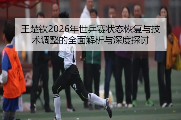 王楚钦2026年世乒赛状态恢复与技术调整的全面解析与深度探讨